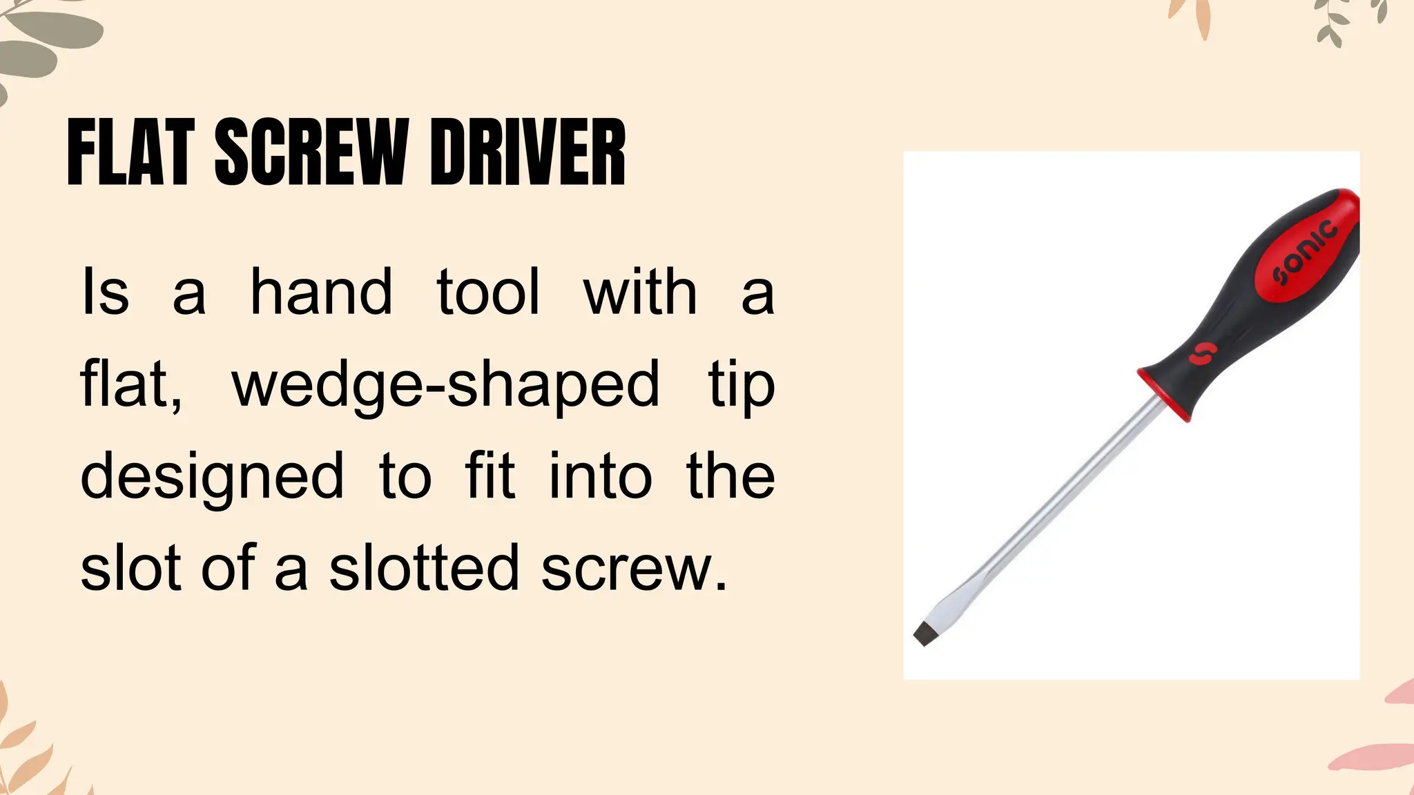 FLAT SCREW DRIVER
Is a hand tool with a
flat, wedge-shaped tip
designed to fit into the
slot of a slotted screw.
 