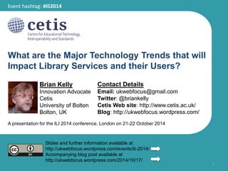 Event hashtag: #ili2014 
What are the Major Technology Trends that will 
Impact Library Services and their Users? 
Brian Kelly 
Innovation Advocate 
Cetis 
University of Bolton 
Bolton, UK 
Contact Details 
Email: ukwebfocus@gmail.com 
Twitter: @briankelly 
Cetis Web site: http://www.cetis.ac.uk/ 
Blog: http://ukwebfocus.wordpress.com/ 
1 
A presentation for the ILI 2014 conference, London on 21-22 October 2014 
Slides and further information available at 
http://ukwebfocus.wordpress.com/events/ili-2014/ 
Accompanying blog post available at 
http://ukwebfocus.wordpress.com/2014/10/17/ 
 