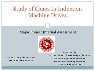 Study of Chaos In Induction
Machine Drives
Major Project Internal Assessment

Under the guidance of:
D r. B h a r a t B h u s h a n

Prepared By:
M i r z a A b d u l Wa r i s B e i g h ( 1 0 2 8 9 )
Aakash Aggrawal (10288)
Gopal Bharadwaj (10265)
Mohan Lal (09233)

 