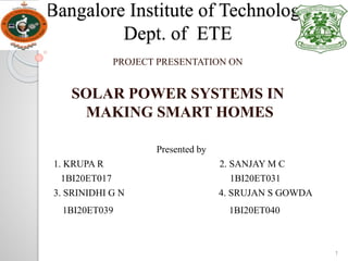 Bangalore Institute of Technology
Dept. of ETE
PROJECT PRESENTATION ON
SOLAR POWER SYSTEMS IN
MAKING SMART HOMES
Presented by
1. KRUPA R 2. SANJAY M C
1BI20ET017 1BI20ET031
3. SRINIDHI G N 4. SRUJAN S GOWDA
1BI20ET039 1BI20ET040
1
 