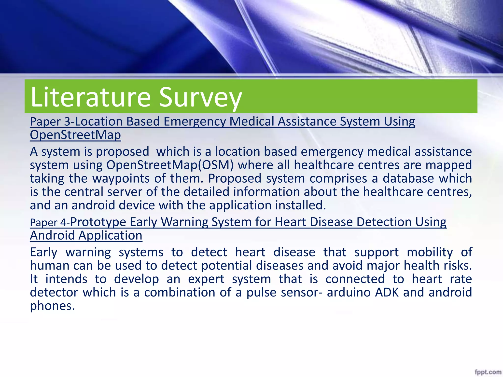 Literature Survey
Paper 3-Location Based Emergency Medical Assistance System Using
OpenStreetMap
A system is proposed which is a location based emergency medical assistance
system using OpenStreetMap(OSM) where all healthcare centres are mapped
taking the waypoints of them. Proposed system comprises a database which
is the central server of the detailed information about the healthcare centres,
and an android device with the application installed.
Paper 4-Prototype Early Warning System for Heart Disease Detection Using
Android Application
Early warning systems to detect heart disease that support mobility of
human can be used to detect potential diseases and avoid major health risks.
It intends to develop an expert system that is connected to heart rate
detector which is a combination of a pulse sensor- arduino ADK and android
phones.
 