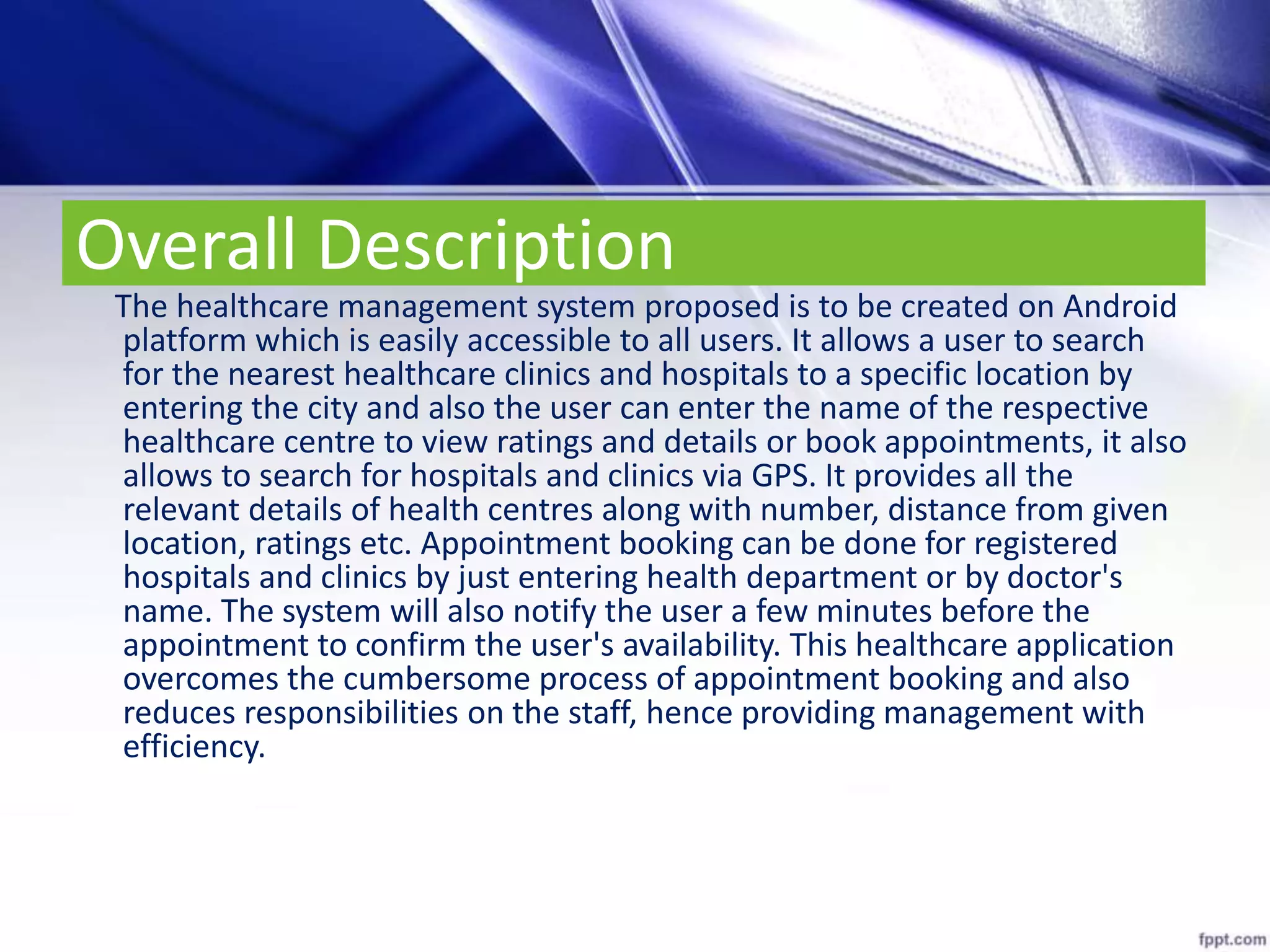 Overall Description
The healthcare management system proposed is to be created on Android
platform which is easily accessible to all users. It allows a user to search
for the nearest healthcare clinics and hospitals to a specific location by
entering the city and also the user can enter the name of the respective
healthcare centre to view ratings and details or book appointments, it also
allows to search for hospitals and clinics via GPS. It provides all the
relevant details of health centres along with number, distance from given
location, ratings etc. Appointment booking can be done for registered
hospitals and clinics by just entering health department or by doctor's
name. The system will also notify the user a few minutes before the
appointment to confirm the user's availability. This healthcare application
overcomes the cumbersome process of appointment booking and also
reduces responsibilities on the staff, hence providing management with
efficiency.
 