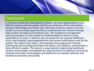Conclusion
In Heracles-Healthcare Management System, we have approached a more
efficient patient-centred system which is an extension of the intersection
between technology and health care. We have created a system to access
health care and create opportunities to revolutionize the industry through
high-quality and highly personalized care. The healthcare management
system proposed is to be created on Android platform which is easily
accessible to all users. It allows a user to search for the nearest healthcare
clinics and hospitals, book appointments and receive notifications sent by the
system. Our system also takes a step towards encouraging non invasive
monitoring and recording techniques for body's vital statistics, and provides a
fairly efficient module. The system is step towards modernizing healthcare
services and provides a framework for advancement of healthcare services by
utilizing many other technologies and platforms to empower patients and
healthcare providers proactively.
 