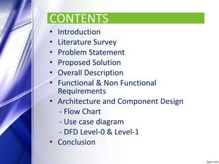 CONTENTS
• Introduction
• Literature Survey
• Problem Statement
• Proposed Solution
• Overall Description
• Functional & Non Functional
Requirements
• Architecture and Component Design
- Flow Chart
- Use case diagram
- DFD Level-0 & Level-1
• Conclusion
 