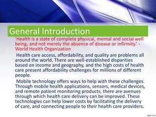 General Introduction
‘Health is a state of complete physical, mental and social well
being, and not merely the absence of disease or infirmity.’ -
World Health Organization
Health care access, affordability, and quality are problems all
around the world. There are well-established disparities
based on income and geography, and the high costs of health
care present affordability challenges for millions of different
people.
Mobile technology offers ways to help with these challenges.
Through mobile health applications, sensors, medical devices,
and remote patient monitoring products, there are avenues
through which health care delivery can be improved. These
technologies can help lower costs by facilitating the delivery
of care, and connecting people to their health care providers.
 