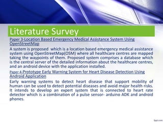 Literature Survey
Paper 3-Location Based Emergency Medical Assistance System Using
OpenStreetMap
A system is proposed which is a location based emergency medical assistance
system using OpenStreetMap(OSM) where all healthcare centres are mapped
taking the waypoints of them. Proposed system comprises a database which
is the central server of the detailed information about the healthcare centres,
and an android device with the application installed.
Paper 4-Prototype Early Warning System for Heart Disease Detection Using
Android Application
Early warning systems to detect heart disease that support mobility of
human can be used to detect potential diseases and avoid major health risks.
It intends to develop an expert system that is connected to heart rate
detector which is a combination of a pulse sensor- arduino ADK and android
phones.
 