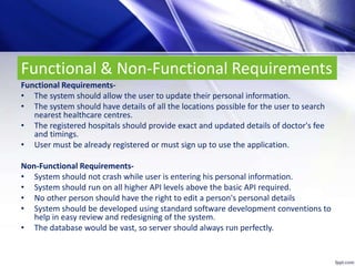 Functional & Non-Functional Requirements
Functional Requirements-
• The system should allow the user to update their personal information.
• The system should have details of all the locations possible for the user to search
nearest healthcare centres.
• The registered hospitals should provide exact and updated details of doctor's fee
and timings.
• User must be already registered or must sign up to use the application.
Non-Functional Requirements-
• System should not crash while user is entering his personal information.
• System should run on all higher API levels above the basic API required.
• No other person should have the right to edit a person's personal details
• System should be developed using standard software development conventions to
help in easy review and redesigning of the system.
• The database would be vast, so server should always run perfectly.
 