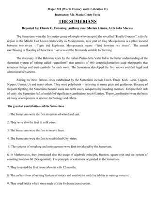 Major 321 (World History and Civilization II)
Instructor: Ms. Maria Cristy Feria
THE SUMERIANS
Reported by: Chante C. Cabantog, Anthony Jose, Marian Llanda, Alriz John Macuse
The Sumerians were the first major group of people who occupied the so-called “Fertile Crescent”, a fertile
region in the Middle East known historically as Mesopotamia, now part of Iraq. Mesopotamia is a place located
between two rivers – Tigris and Euphrates. Mesopotamia means –“land between two rivers”. The annual
overflowing or flooding of these twin rivers caused the farmlands suitable for farming.
The discovery of the Behistun Rock by the Italian Pietro della Valle led to the better understanding of the
Sumerian system of writing called “cuneiform” that consists of 600 symbols.Sumerians used pictographs that
represent things and used symbols for each word. The Sumerians developed the first known codified legal and
administrative systems.
Among the most famous cities established by the Sumerians include Erech, Eridu, Kish, Larsa, Lagash,
Nippur, Umma, Ur and many others. They were polytheists – believing in many gods and goddesses. Because of
frequent fighting, the Sumerians became weak and were easily conquered by invading enemies. Despite their lack
of unity, the Sumerians left a handful of significant contributions to civilization. These contributions were the basis
of many developments in science, technology and others.
The greatest contributions of the Sumerians
1. The Sumerians were the first inventors of wheel and cart.
2. They were also the first to milk cows.
3. The Sumerians were the first to weave linen.
4. The Sumerians were the first to established City-states.
5. The systems of weighing and measurement were first introduced by the Sumerians.
6. In Mathematics, they introduced also the usage of algebraic principle, fraction, square root and the system of
counting based on 60 (Sexagesimal). The principle of calculator originated to the Sumerians.
7. They invented the first lunar calendar with 12 months.
8. The earliest form of writing System in history and used stylus and clay tablets as writing material.
9. They used bricks which were made of clay for house construction.
 