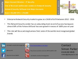 One of the most well known vendors in Network Security
Network Security Software into Major Accounts
Basic £ 85,000 OTE £ 170,000

MAKE IT HAPPEN!

Opportunity

Major Account Director – IT Security

•

Enterprise Network Security market to grow at a CAGR of 6.6% between 2012 - 2016

•

This Network Security vendor has an astounding track record of success having won
almost 50% of the Fortune 500 and has seen growth in excess of 100% year-on-year

•

This role will focus winning business from some of the worlds most recognised global
brands

uk.linkedin.com/in/simonagparker

http://www.slideshare.net/Japes

@SimonJPE

http://www.youtube.com/user/JPECloudRecruiter

http://on.fb.me/1alZjI9

uk.linkedin.com/in/simonagparker

Contact
Simon Parker
0118 402 8505
simon@johnpaul.co.uk

 