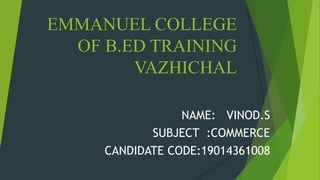 EMMANUEL COLLEGE
OF B.ED TRAINING
VAZHICHAL
NAME: VINOD.S
SUBJECT :COMMERCE
CANDIDATE CODE:19014361008
 