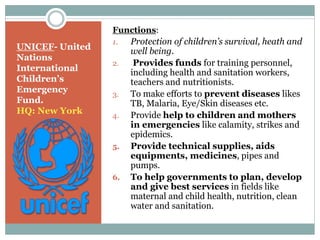 UNICEF- United
Nations
International
Children’s
Emergency
Fund.
HQ: New York
Functions:
1. Protection of children’s survival, heath and
well being.
2. Provides funds for training personnel,
including health and sanitation workers,
teachers and nutritionists.
3. To make efforts to prevent diseases likes
TB, Malaria, Eye/Skin diseases etc.
4. Provide help to children and mothers
in emergencies like calamity, strikes and
epidemics.
5. Provide technical supplies, aids
equipments, medicines, pipes and
pumps.
6. To help governments to plan, develop
and give best services in fields like
maternal and child health, nutrition, clean
water and sanitation.
 