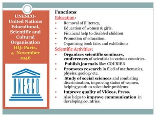 UNESCO-
United Nations
Educational,
Scientific and
Cultural
Organisation
HQ: Paris.
4 November
1946
Functions:
Education:
 Removal of illiteracy,
 Education of women & girls,
 Financial help to disabled children
 Promotion of education,
 Organizing book fairs and exhibitions
Scientific Activities:
 Organizes scientific seminars,
conferences of scientists in various countries.
 Publish journals like: COURIER
 Promotes research in filed of mathematics,
physics, geology etc.
 Study of social sciences and combating
discrimination, improving status of women,
helping youth to solve their problems
 Improve quality of Videos, Press.
 Also helps to improve communication in
developing countries.
 