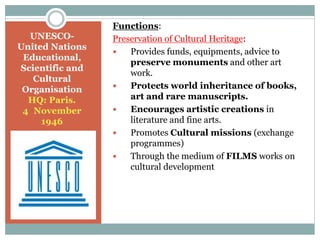 Functions:
Preservation of Cultural Heritage:
 Provides funds, equipments, advice to
preserve monuments and other art
work.
 Protects world inheritance of books,
art and rare manuscripts.
 Encourages artistic creations in
literature and fine arts.
 Promotes Cultural missions (exchange
programmes)
 Through the medium of FILMS works on
cultural development
UNESCO-
United Nations
Educational,
Scientific and
Cultural
Organisation
HQ: Paris.
4 November
1946
 