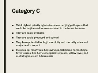 Category C
■ Third highest priority agents include emerging pathogens that
could be engineered for mass spread in the future because:
■ They are easily available
■ They are easily produced and spread
■ They have potential for high morbidity and mortality rates and
major health impact
■ Includes eg. nipahvirus, hantaviruses, tick borne hemorrhagic
fever viruses, tick borne encephalitis viruses, yellow fever, and
multidrug-resistant tuberculosis
 