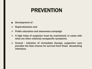 PREVENTION
■ Development of :
 Rapid detection and
 Public education and awareness campaign
 A high index of suspicion must be maintained, in cases with
what are often relatively nonspecific symptoms
 Control : Initiation of immediate therapy, supportive care
provides the best chance for survival from these devastating
infections.
 