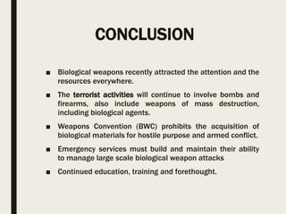 CONCLUSION
■ Biological weapons recently attracted the attention and the
resources everywhere.
■ The terrorist activities will continue to involve bombs and
firearms, also include weapons of mass destruction,
including biological agents.
■ Weapons Convention (BWC) prohibits the acquisition of
biological materials for hostile purpose and armed conflict.
■ Emergency services must build and maintain their ability
to manage large scale biological weapon attacks
■ Continued education, training and forethought.
 