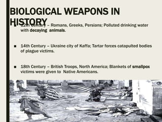 BIOLOGICAL WEAPONS IN
HISTORY■ 12th Century – Romans, Greeks, Persians; Polluted drinking water
with decaying animals.
■ 14th Century – Ukraine city of Kaffa; Tartar forces catapulted bodies
of plague victims.
■ 18th Century – British Troops, North America; Blankets of smallpox
victims were given to Native Americans.
 