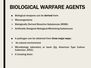 BIOLOGICAL WARFARE AGENTS
■ Biological weapons can be derived from:
 Microorganisms
 Biologically Derived Bioactive Substances (BDBS)
 Artificially Designed Biological-Mimicking Substances
■ A pathogen can be obtained from three major ways :
 Its natural environment
 Microbiology laboratory or bank (Eg. American Type Culture
Collection ,ATCC)
 A Creating them
 