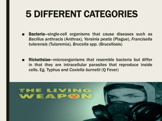 5 DIFFERENT CATEGORIES
■ Bacteria—single-cell organisms that cause diseases such as
Bacillus anthracis (Anthrax), Yersinia pestis (Plague), Francisella
tularensis (Tularemia), Brucella spp. (Brucellosis)
■ Rickettsiae—microorganisms that resemble bacteria but differ
in that they are intracellular parasites that reproduce inside
cells. Eg. Typhus and Coxiella burnetii (Q Fever)
 
