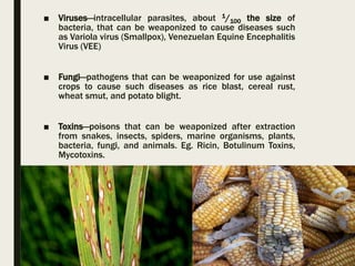 ■ Viruses—intracellular parasites, about 1/100 the size of
bacteria, that can be weaponized to cause diseases such
as Variola virus (Smallpox), Venezuelan Equine Encephalitis
Virus (VEE)
■ Fungi—pathogens that can be weaponized for use against
crops to cause such diseases as rice blast, cereal rust,
wheat smut, and potato blight.
■ Toxins—poisons that can be weaponized after extraction
from snakes, insects, spiders, marine organisms, plants,
bacteria, fungi, and animals. Eg. Ricin, Botulinum Toxins,
Mycotoxins.
 