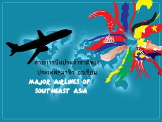 Major Airlines of
Southeast Asia
สายการบินประจาชาติของ
ประเทศสมาชิก อาเซียน
 