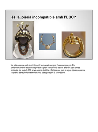 és la joieria incompatible amb l’EBC?
La joia apareix amb la civilització humana i sempre l’ha acompanyat. En
ornamentament des que la persona pren conciència de ser diferent dels altres
animals. La forja 3.000 anys abans de Crist. Cal pensar que si algun dia desapareix
la joieria serà perquè també haurà desaparegut la civilització.
 