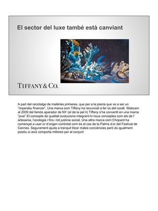 El sector del luxe també està canviant
A part del reciclatge de matèries primeres, que per a la joieria que ve a ser un
“imperatiu financer”. Una marca com Tiffany ha renunciat a fer ús del corall. Webcam
al 2009 del famós aparador de NY (el de la pel·li) Tiffany s’ha convertit en una marca
“jove” El concepte de qualitat evoluciona integrant-hi nous conceptes com els de l’
artesania, l’ecologia i fins i tot justícia social. Una altra marca com Chopard ha
començat a usar or d’origen controlat com és el cas de la Palma d’or del Festival de
Cannes. Segurament ajuda a tranquil·litzar males conciències però és igualment
positiu si això comporta millores per al conjunt
 