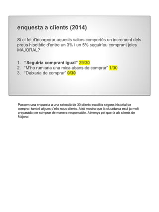 enquesta a clients (2014)
Si el fet d'incorporar aquests valors comportés un increment dels
preus hipotètic d'entre un 3% i un 5% seguiríeu comprant joies
MAJORAL?
1. “Seguiria comprant igual” 29/30
2. “M'ho rumiaria una mica abans de comprar” 1/30
3. “Deixaria de comprar” 0/30
Passem una enquesta a una selecció de 30 clients escollits segons historial de
compra i també alguns d’ells nous clients. Això mostra que la ciutadania està ja molt
preparada per comprar de manera responsable. Almenys pel que fa als clients de
Majoral
 
