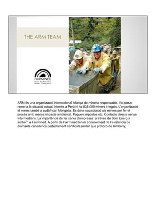 FAIRMINED
ARM és una organització internacional Aliança de mineria responsable. Vol posar
remei a la situació actual. Només a Perú hi ha 535.000 miners il·legals. L’organització
té mines també a sudàfrica i Mongòlia. Es dóna capacitació als miners per fer el
procés amb menys impacte ambiental. Paguen impostos etc. Contacte directe sense
intermediaris. La importància de fer xarxa d’empreses: a través de Som Energía
arribem a Fairmined. A partir de Fairmined tenim coneixement de l’existència de
diamants canadencs perfectament certificats (millor que protoco de Kimberly)
 