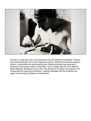 Fer joies: un mitjà per viure i una manera de viure. És totalment autodidacte. Tampoc
erem empresaris però ens hi hem hagut de convertir. Actualment l’empresa dissenya,
fabrica i comercialitza les seves pròpies joies- Majoral empresa neix sense pla d’
empresa ni finançament extern. Formentera. Inicis a mitjans dels 70. Enric Majoral i
Dolors Ballester decideixen viure a l’illa. Crisi del petroli. Es tracta d’un projecte i d’un
finançament de supervivència familiar. L’objectiu estratègic del Pla d’empresa era
seguir vivint enmig de la Natura de Formentera.
 