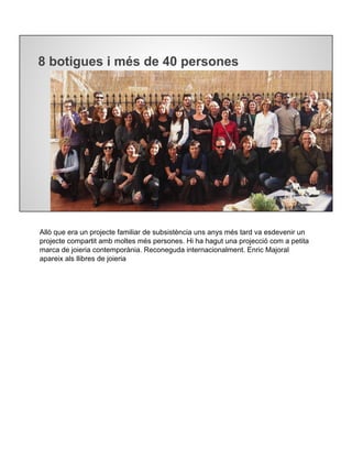 8 botigues i més de 40 persones
Allò que era un projecte familiar de subsistència uns anys més tard va esdevenir un
projecte compartit amb moltes més persones. Hi ha hagut una projecció com a petita
marca de joieria contemporània. Reconeguda internacionalment. Enric Majoral
apareix als llibres de joieria
 