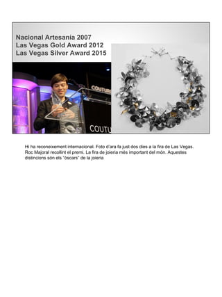 Nacional Artesanía 2007
Las Vegas Gold Award 2012
Las Vegas Silver Award 2015
Hi ha reconeixement internacional. Foto d’ara fa just dos dies a la fira de Las Vegas.
Roc Majoral recollint el premi. La fira de joieria més important del món. Aquestes
distincions són els “òscars” de la joieria
 