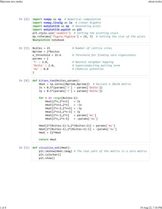 In [2]: import numpy as np # Numerical computation
import numpy.linalg as la # Linear Algebra
import matplotlib as mp # Generating plots
import matplotlib.pyplot as plt
plt.style.use('seaborn') # Setting the plotting style
mp.rcParams['figure.figsize'] = (9, 7) # Setting the size of the plots
%matplotlib notebook
In [3]: Nsites = 25 # Number of lattice sites
Nprime = 2*Nsites
e_threshold = 1E-6 # Threshold for finding zero eigenstates
params = {
't' : 2.0, # Nearest neighbor hopping
'Delta' : 2.0, # Superconducting pairing term
'mu' : 0.0 # Chemical potential
}
In [4]: def kitaev_ham(Nsites,params):
Hmat = np.zeros([Nprime,Nprime]) # Declare a 2Nx2N matrix
Jx = 0.5*(params['t'] - params['Delta'])
Jy = 0.5*(params['t'] + params['Delta'])
for n in range(Nsites-1):
Hmat[2*n,2*n+1] = Jx
Hmat[2*n+1,2*n] = -Jx
Hmat[2*n-1,2*n+2] = -Jy
Hmat[2*n+2,2*n-1] = Jy
Hmat[2*n-1,2*n] = params['mu']
Hmat[2*n,2*n-1] = -params['mu']
Hmat[2*(Nsites-1)-1,2*(Nsites-1)] = params['mu']
Hmat[2*(Nsites-1),2*(Nsites-1)-1] = -params['mu']
Hmat = 1j*Hmat
return Hmat
In [5]: def visualise_mat(Hmat):
plt.imshow(Hmat.imag) # The real part of the matrix is a zero matrix
plt.colorbar()
plt.show()
Majorana zero modes about:srcdoc
1 of 4 19-Aug-22, 7:36 PM
 
