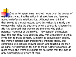 1 One writer spent nine hundred hours over the course of eight years watching the action in singles bars and learning about male-female relationships.  2 Although men think of themselves as the aggressors, says this writer, it is really the women who make the decisions when a courtship is beginning.  3 He has observed that women are the ones who pick a potential mate out of the crowd.  4 They position themselves near the man they have selected and, with a glance or a smile, invite him to make contact.  5 Similarly as conversation begins, the woman initiates each increasingly intimate stage.  6 Her continuing eye contact, moving closer, and touching the man all signal her permission for him to make further advances.  7 In most cases, the woman’s signals are so subtle that the man is only subconsciously aware of them . 