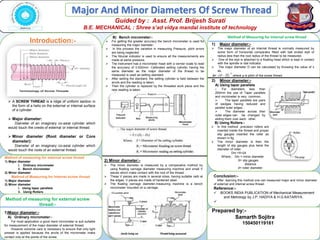 Major And Minor Diameters Of Screw Thread
Guided by : Asst. Prof. Brijesh Surati
B.E. MECHANICAL : Shree s’ad vidya mandal institute of technology
B) Bench micrometer:-
 For getting the greater accuracy the bench micrometer is used for
measuring the major diameter.
 In this process the variation in measuring Pressure, pitch errors
are being neglected.
 The fiducial indicator is used to ensure all the measurements are
made at same pressure.
 The instrument has a micrometer head with a vernier scale to read
the accuracy of 0.002mm. Calibrated setting cylinder having the
same diameter as the major diameter of the thread to be
measured is used as setting standard.
 After setting the standard, the setting cylinder is held between the
anvils and the reading is taken.
 Then the cylinder is replaced by the threaded work piece and the
new reading is taken.
Introduction:-
 A SCREW THREAD is a ridge of uniform section in
the form of a helix on the external or internal surface
of a cylinder.
 Major diameter:
Diameter of an imaginary co-axial cylinder which
would touch the crests of external or internal thread.
 Minor diameter (Root diameter or Core
diameter):
Diameter of an imaginary co-axial cylinder which
would touch the roots of an external thread.
Method of measuring for external screw thread
1) Major diameter
i. Ordinary micrometer
ii. Bench micrometer
2) Minor diameter
Method of Measuring for Internal screw thread
1) Major diameter
2) Minor diameter
i. Using taper parallels
ii. Using Rollers
1)Major diameter:-
A) Ordinary micrometer:-
For most application a good hand micrometer is quit suitable
for measurement of the major diameter of external thread.
However extreme care is necessary to ensure that only light
presser is applied because the anvils of the micrometer make
contact only at the points of the screw.
Method of measuring for external screw
thread:-
2) Minor diameter:-
 The minor diameter is measured by a comparative method by
using floating carriage diameter measuring machine and small V
pieces which make contact with the root of the thread.
 These V pieces are made in several sizes, having suitable radii at
the edges. V pieces are made of hardened steel.
 The floating carriage diameter-measuring machine is a bench
micrometer mounted on a carriage.
Method of Measuring for Internal screw thread
1) Major diameter:-
 The major diameter of an internal thread is normally measured by
some form of horizontal comparator fitted with ball ended styli of
radius less than the root radius of the thread to be measured.
 One of the styli is attached to a floating head which is kept in contact
with the spindle or dial indicator.
 The major diameter D can be calculated by Knowing the value of x
as,
D= 𝒙 𝟐 −
𝒑
𝟐
𝟐
;where p is pitch of the screw thread.
2) Minor diameter:-
A) Using taper parallels
 For diameters less than
200mm the use of Taper parallels
and micrometer is very common.
 The taper parallels are pairs
of wedges having reduced and
parallel outer edges.
 The diameter across their
outer edges can be changed by
sliding them over each other.
B) Using Rollers:-
 In this method ,precision rollers are
inserted inside the thread and proper
slip gauges inserted the roller as
shown in fig.
 The minor diameter is then the
length of slip gauges plus twice the
diameter of roller.
Dm =X+2d
Where, Dm = minor diameter
X= slip gauges
distance
d= roller diameter.
Conclusion:-
After learning this method one can measured major and minor diameter
of external and internal screw thread.
Reference:-
 BOOKS INDIA PUBLICATION of Mechanical Measurement
and Metrology by J.P. HADIYA & H.G.KATARIYA.

Prepared by:-
Samarth Sojitra
150450119161
 