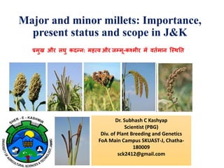 Major and minor millets: Importance,
present status and scope in J&K
Dr. Subhash C Kashyap
Scientist (PBG)
Div. of Plant Breeding and Genetics
FoA Main Campus SKUAST-J, Chatha-
180009
sck2412@gmail.com
प्रमुख और लघु कदन्न: महत्व और जम्मू-कश्मीर म� वतर्मान िस्थ�त
 