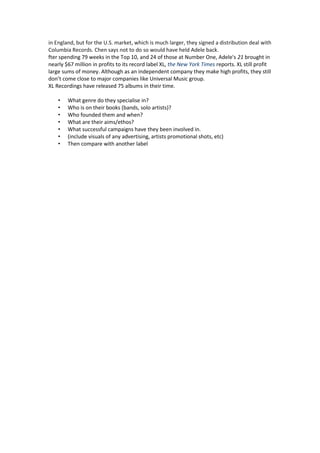 in England, but for the U.S. market, which is much larger, they signed a distribution deal with
Columbia Records. Chen says not to do so would have held Adele back.
fter spending 79 weeks in the Top 10, and 24 of those at Number One, Adele's 21 brought in
nearly $67 million in profits to its record label XL, the New York Times reports. XL still profit
large sums of money. Although as an independent company they make high profits, they still
don’t come close to major companies like Universal Music group.
XL Recordings have released 75 albums in their time.
•
•
•
•
•
•
•

What genre do they specialise in?
Who is on their books (bands, solo artists)?
Who founded them and when?
What are their aims/ethos?
What successful campaigns have they been involved in.
(include visuals of any advertising, artists promotional shots, etc)
Then compare with another label

 