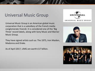 Universal Music Group
Universal Music Group is an American global music
corporation that is a subsidiary of the French media
conglomerate Vivendi. It is considered one of the ‘Big
Three’ record labels, along with Sony Music and Warner
Music Group.
They have signed artists such as: The 1975, Iron Maiden,
Madonna and Drake.
As of April 2017, UMG are worth £17 billion.
 