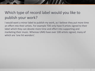 Which type of record label would you like to
publish your work?
I would want a minor label to publish my work, as I believe they put more time
an effort into their artists. For example TDE only have 9 artists signed to their
label which they can devote more time and effort into supporting and
marketing their music. Whereas UMG have over 100 artists signed, many of
which are ‘one hit wonders’.
 