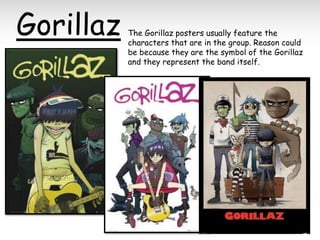 Gorillaz

The Gorillaz posters usually feature the
characters that are in the group. Reason could
be because they are the symbol of the Gorillaz
and they represent the band itself.

 