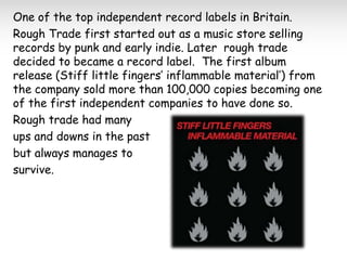 One of the top independent record labels in Britain.
Rough Trade first started out as a music store selling
records by punk and early indie. Later rough trade
decided to became a record label. The first album
release (Stiff little fingers’ inflammable material’) from
the company sold more than 100,000 copies becoming one
of the first independent companies to have done so.
Rough trade had many
ups and downs in the past
but always manages to
survive.

 