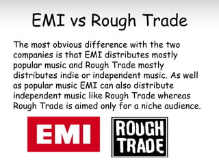 EMI vs Rough Trade
The most obvious difference with the two
companies is that EMI distributes mostly
popular music and Rough Trade mostly
distributes indie or independent music. As well
as popular music EMI can also distribute
independent music like Rough Trade whereas
Rough Trade is aimed only for a niche audience.

 