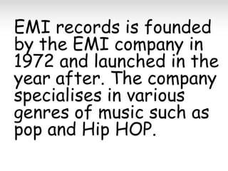 EMI records is founded
by the EMI company in
1972 and launched in the
year after. The company
specialises in various
genres of music such as
pop and Hip HOP.

 