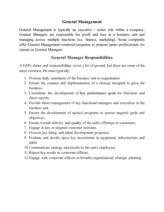 General Management
General Management is typically an executive / senior role within a company.
General Managers are responsible for profit and loss in a business unit and
managing across multiple functions (i.e. finance, marketing). Some companies
offer General Management rotational programs to prepare junior professionals for
careers as General Managers.
General Manager Responsibilities
A GM's duties and responsibilities cover a lot of ground, but these are some of the
most common. He must typically:
1. Oversee daily operations of the business unit or organization.
2. Ensure the creation and implementation of a strategy designed to grow the
business.
3. Coordinate the development of key performance goals for functions and
direct reports.
4. Provide direct management of key functional managers and executives in the
business unit.
5. Ensure the development of tactical programs to pursue targeted goals and
objectives.
6. Ensure overall delivery and quality of the unit's offerings to customers.
7. Engage in key or targeted customer activities.
8. Oversee key hiring and talent development programs.
9. Evaluate and decide upon key investments in equipment, infrastructure and
talent.
10.Communicate strategy and results to the unit's employees.
11.Report key results to corporate officers.
12.Engage with corporate officers in broader organizational strategic planning.
 