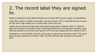 2. The record label they are signed
to.
Halsey is assigned to three different labels such as Virgin EMI records, Capitol, and Astralwerks.
Virgin EMI records is a British record label, and was formed in 2013. Virgin EMI records is known
for their other major artists such as Taylor swift, Lorde, Avicii, etc.
Capitol was founded as the first west coast-based record label in America (1942.) In 1955 the
label was acquired by the British music conglomerate EMI as its north american subsidary. Later
EMI was acquired by Universal music group in 2012 and was merged with the company in 2013.
Astralwerks is a record label in the US, and focuses on electronica and dance music. This record
label was also acquired by the EMI in 1993, and then EMI was later acquired by Universal in
2013.
 