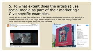5. To what extent does the artist(s) use
social media as part of their marketing?
Give specific examples.
Halsey will tend to use their social media to help her promote her new albums/songs, and to get it
more recognition as most of her target audience spend most of their days surfing through their
social media such as intagram, snapchat, and Facebook.
Twitter Instagram
 