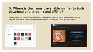 6. Where is their music available online (to both
download and stream) and offline?
Halsey allows her music to be streamed on Spotify and Youtube, and if you want to buy them,
they are available in shops if they want the physical copy, or you can buy it on iTunes!
 