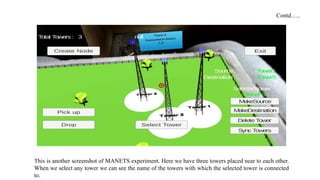 This is another screenshot of MANETS experiment. Here we have three towers placed near to each other.
When we select any tower we can see the name of the towers with which the selected tower is connected
to.
Contd…..
 