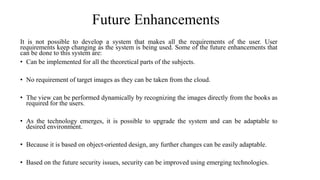 Future Enhancements
It is not possible to develop a system that makes all the requirements of the user. User
requirements keep changing as the system is being used. Some of the future enhancements that
can be done to this system are:
• Can be implemented for all the theoretical parts of the subjects.
• No requirement of target images as they can be taken from the cloud.
• The view can be performed dynamically by recognizing the images directly from the books as
required for the users.
• As the technology emerges, it is possible to upgrade the system and can be adaptable to
desired environment.
• Because it is based on object-oriented design, any further changes can be easily adaptable.
• Based on the future security issues, security can be improved using emerging technologies.
 