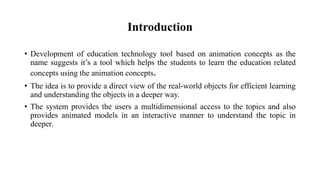 Introduction
• Development of education technology tool based on animation concepts as the
name suggests it’s a tool which helps the students to learn the education related
concepts using the animation concepts.
• The idea is to provide a direct view of the real-world objects for efficient learning
and understanding the objects in a deeper way.
• The system provides the users a multidimensional access to the topics and also
provides animated models in an interactive manner to understand the topic in
deeper.
 